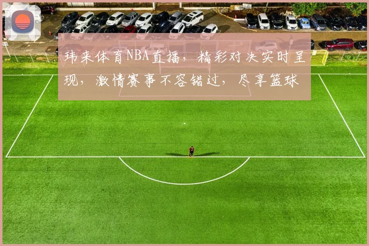 玮来体育NBA直播，精彩对决实时呈现，激情赛事不容错过，尽享篮球盛宴