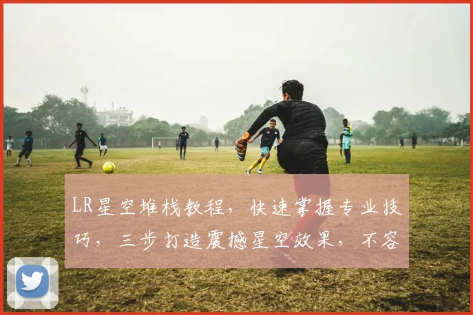 LR星空堆栈教程，快速掌握专业技巧，三步打造震撼星空效果，不容错过