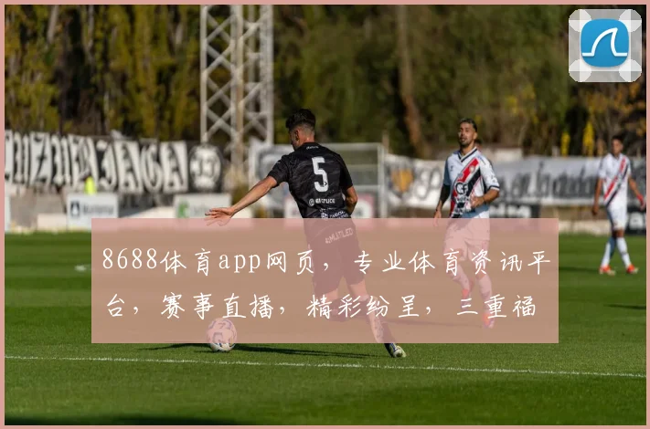 8688体育app网页，专业体育资讯平台，赛事直播，精彩纷呈，三重福利，尽在掌握，体验非凡