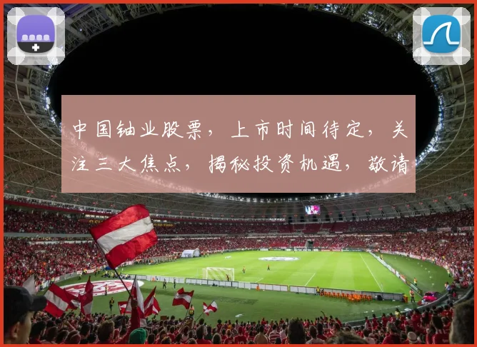 中国铀业股票，上市时间待定，关注三大焦点，揭秘投资机遇，敬请期待