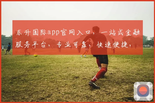 东升国际app官网入口，一站式金融服务平台，专业可靠，快速便捷，尽在东升国际，体验非凡